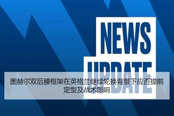 图赫尔双后腰框架在英格兰继续轮换背景下应否提前定型及战术影响