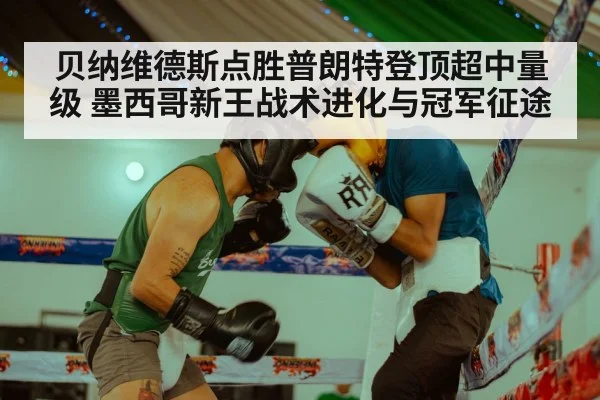 贝纳维德斯点胜普朗特登顶超中量级 墨西哥新王战术进化与冠军征途