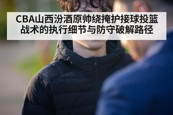 CBA山西汾酒原帅绕掩护接球投篮战术的执行细节与防守破解路径